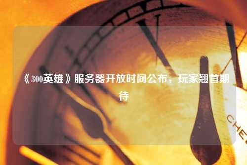 《300英雄》服務器開放時間公布，玩家翹首期待