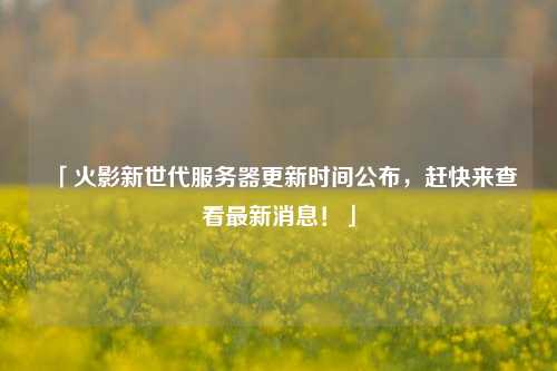 「火影新世代服務器更新時間公布，趕快來查看最新消息！」