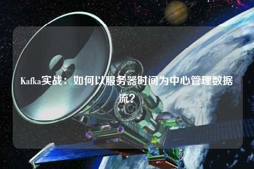 Kafka實戰：如何以服務器時間為中心管理數據流？