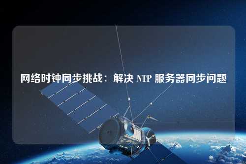 網(wǎng)絡(luò)時(shí)鐘同步挑戰(zhàn)：解決 NTP 服務(wù)器同步問題