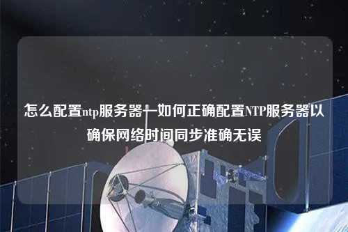 怎么配置ntp服務器—如何正確配置NTP服務器以確保網(wǎng)絡時間同步準確無誤